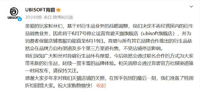 育碧天猫旗舰店6月7日停运，不再经营国内的衍生品销售业务育碧官方微博5月26日发布公告，基于对衍生品业务的战略调整，决定不再经营国内的衍生品销售业务，因此将于6月7号停止运营育碧天猫旗舰店（ubisoft旗舰店），并为消费者保留店铺客服功能直至6月19日